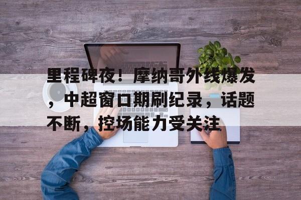 ayx sports-里程碑夜！摩纳哥外线爆发，中超窗口期刷纪录，话题不断，控场能力受关注-ayx sports